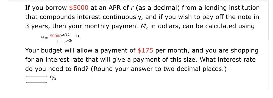 If you borrow $5000 at an APR of r (as a decimal) from a lending institution
that compounds interest continuously, and if you wish to pay off the note in
3 years, then your monthly payment M, in dollars, can be calculated using
5000(e/12 – 1)
1 - e-3r
M =
Your budget will allow a payment of $175 per month, and you are shopping
for an interest rate that will give a payment of this size. What interest rate
do you need to find? (Round your answer to two decimal places.)
%
