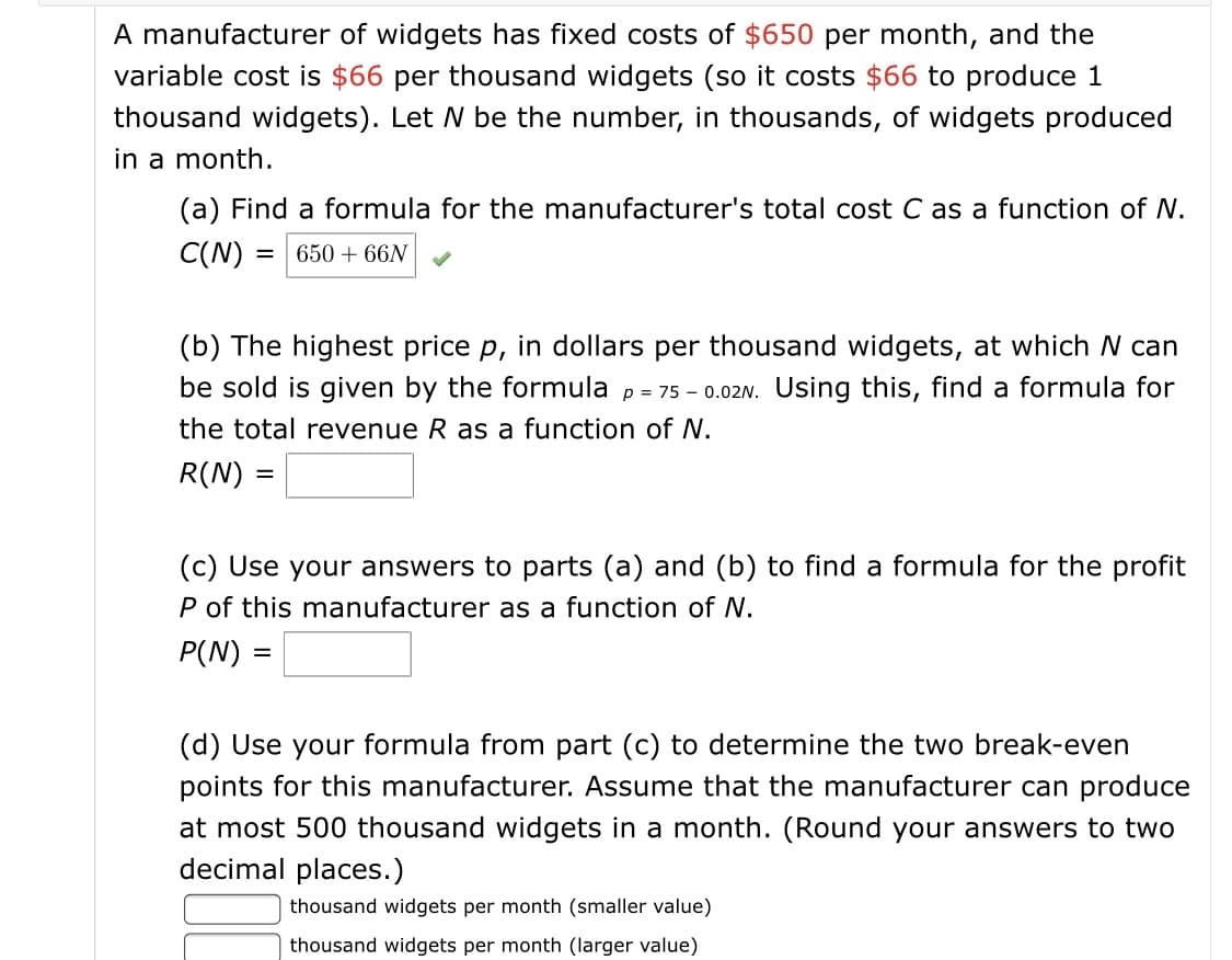 A manufacturer of widgets has fixed costs of $650 per month, and the
variable cost is $66 per thousand widgets (so it costs $66 to produce 1
thousand widgets). Let N be the number, in thousands, of widgets produced
in a month.
(a) Find a formula for the manufacturer's total cost C as a function of N.
C(N)
650 + 66N
%D
(b) The highest price p, in dollars per thousand widgets, at which N can
be sold is given by the formula p = 75 - 0.02N. Using this, find a formula for
the total revenue R as a function of N.
R(N) =
(c) Use your answers to parts (a) and (b) to find a formula for the profit
P of this manufacturer as a function of N.
P(N)
(d) Use your formula from part (c) to determine the two break-even
points for this manufacturer. Assume that the manufacturer can produce
at most 500 thousand widgets in a month. (Round your answers to two
decimal places.)
thousand widgets per month (smaller value)
thousand widgets per month (larger value)
