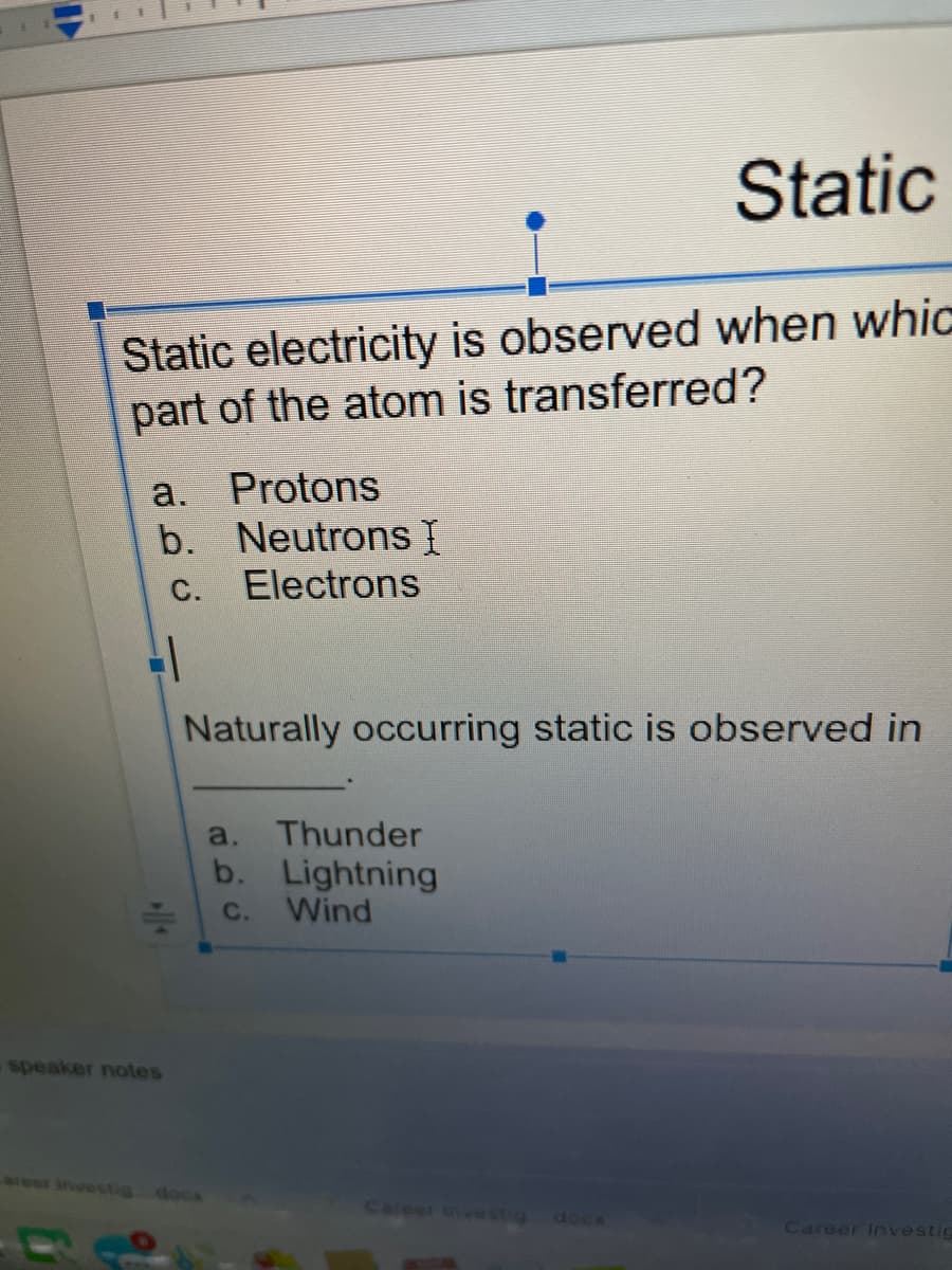 Static
Static electricity is observed when whic
part of the atom is transferred?
a.
Protons
b. Neutrons I
Electrons
С.
Naturally occurring static is observed in
a.
Thunder
b. Lightning
Wind
с.
speaker notes
areer investig
docs
Career inve stig
docx
Career Investig
