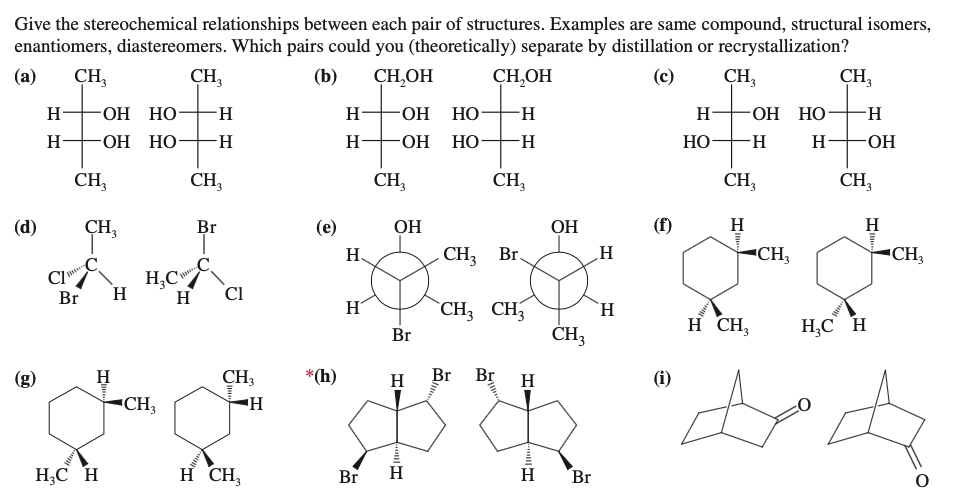 Give the stereochemical relationships between each pair of structures. Examples are same compound, structural isomers,
enantiomers, diastereomers. Which pairs could you (theoretically) separate by distillation or recrystallization?
(а)
CH,
CH,
(b)
CH,OH
CH,OH
(с)
CH,
CH,
H
ОН НО-
H.
H-
HO.
НО
H.
H
-ОН НО
H.
H
-ОН НО-
-H-
H
HO.
НО
H-
НО
-H-
-ОН
CH,
CH,
CH,
CH,
CH,
CH,
(d)
ÇH,
Br
(е)
ОН
ОН
(f)
H
H
H.
CH3
Br.
CH,
CH,
CI"
H
H,C"
Cl
H
Br
H
`CH3 CH
H.
ČH3
H CH,
H,C H
Br
(g)
H
CH,
*(h)
H
Br
Br
H
(i)
-CH3
H;C H
H CH,
Br
H
H.
Br

