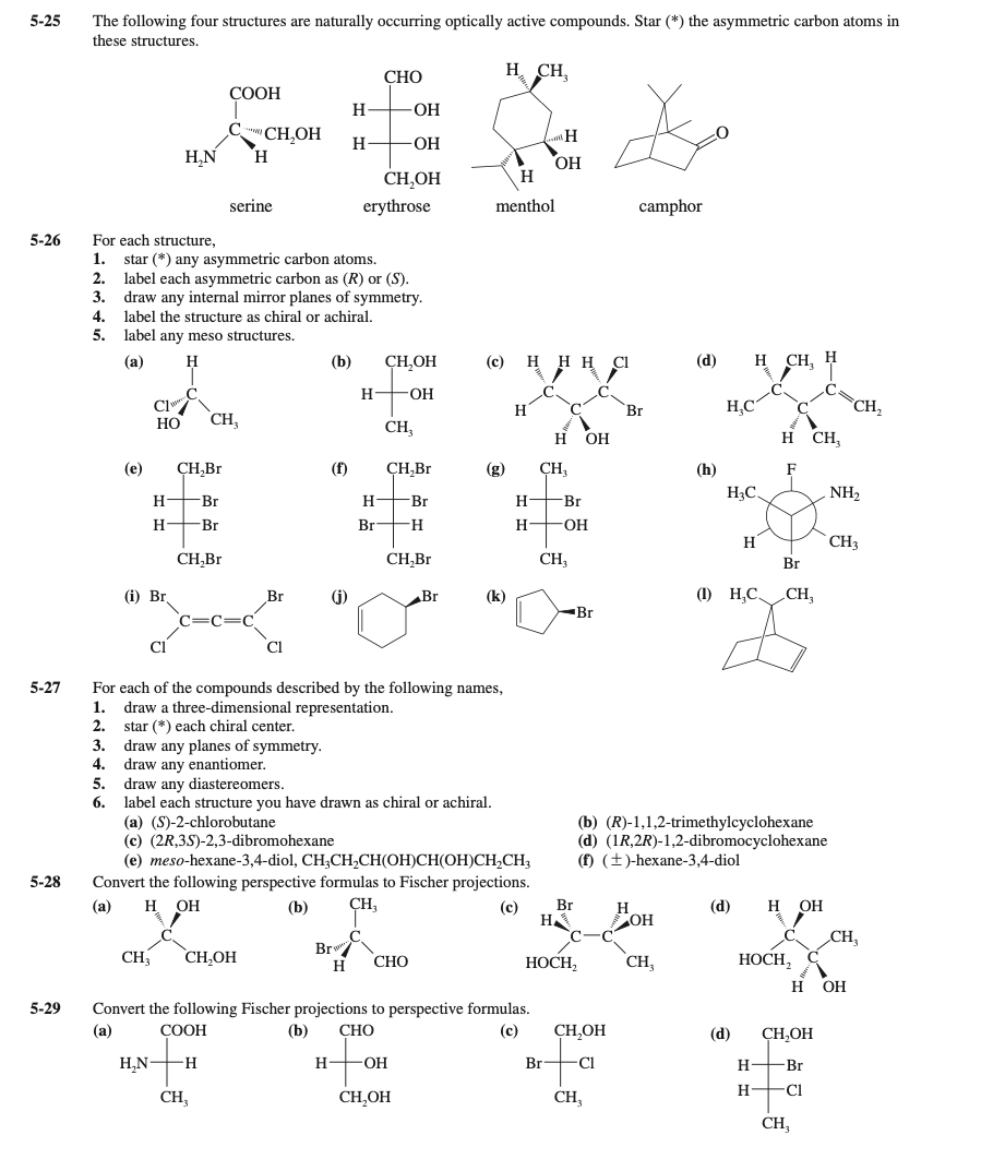 5-25
The following four structures are naturally occurring optically active compounds. Star (*) the asymmetric carbon atoms in
these structures.
СНО
H CH,
СООН
H
ОН
C CH,OH
H,N
H
H
-ОН
H.
OH
CH,OH
serine
erythrose
menthol
camphor
5-26
For each structure,
1.
star (*) any asymmetric carbon atoms.
2. label each asymmetric carbon as (R) or (S).
3. draw any internal mirror planes of symmetry.
4. label the structure as chiral or achiral.
5.
label any meso structures.
(а)
H
(b)
ÇH,OH
(с)
H.
(d)
Н СH, Н
H
FHO-
Cl
CH,
НО
H,C
Br
CH,
CH,
н он
H CH,
(e)
ÇH,Br
(f)
ÇH,Br
(g)
ÇH,
(h)
H3C.
NH2
H Br
Н— Br
Н— Br
H +Br
Br —н
H FOH
H
CH3
CH,Br
CH,Br
CH,
Br
(i) Br.
Br
(j)
Br
(k)
(1) H,C.
CH,
Br
Cl
For each of the compounds described by the following names,
draw a three-dimensional representation.
2.
5-27
1.
star (*) each chiral center.
3. draw any planes of symmetry.
4. draw any enantiomer.
5. draw any diastereomers.
6.
label each structure you have drawn as chiral or achiral.
(a) (S)-2-chlorobutane
(c) (2R,3S)-2,3-dibromohexane
(е) тeso-hexane-3,4-diol, CH,CH,CН(ОНІСН(ОН)СН,CH,
(b) (R)-1,1,2-trimethylcyclohexane
(d) (1R,2R)-1,2-dibromocyclohexane
(f) (±)-hexane-3,4-diol
5-28
Convert the following perspective formulas to Fischer projections.
H
(а)
OH
(b)
ÇH;
(c)
Br
H
(d)
н Он
OH
CH,
Br
CH
CH,OH
НОСН,
CH,
НОСН, С
H
СНО
н он
5-29
Convert the following Fischer projections to perspective formulas.
(a)
СООН
(b)
СНО
(c)
CH,OH
(d)
CH,OH
H,N-H
H-
-O-
Br
FC1
Н— Br
H +CI
CH,
CH,OH
CH,
CH,
