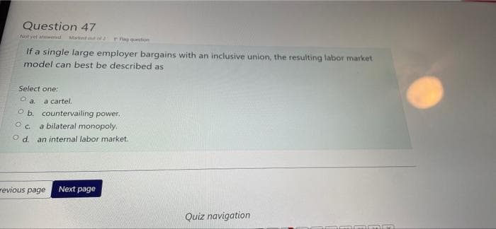 Question 47
Not yet answered Marknd out of 2 Flag question
If a single large employer bargains with an inclusive union, the resulting labor market
model can best be described as
Select one:
O a.
a cartel.
O b. countervailing power.
OC
a bilateral monopoly.
Od. an internal labor market.
revious page Next page
Quiz navigation
mmm