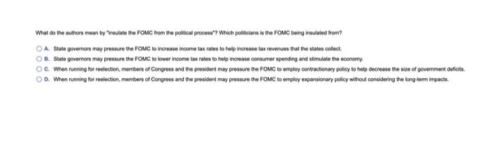 What do the authors mean by "insulate the FOMC from the political process"? Which politicians is the FOMC being insulated from?
OA State governors may pressure the FOMC to increase income tax rates to help increase tax revenues that the states collect.
B. State governors may pressure the FOMC to lower income tax rates to help increase consumer spending and stimulate the economy.
OC. When running for reelection, members of Congress and the president may pressure the FOMC to employ contractionary policy to help decrease the size of government deficits.
OD. When running for reelection, members of Congress and the president may pressure the FOMC to employ expansionary policy without considering the long-term impacts.