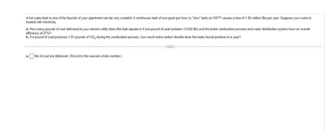 A hot water leak in one of the faucets of your apartment can be very wasteful. A continuous leak of one quart per hour (a "slow" leak) at 155°F causes a loss of 1.85 million Btu per year. Suppose your water is
heated with electricity
a. How many pounds of coal delivered to your electric utility does this leak equate to if one pound of coal contains 13.000 Btu and the boller combustion process and water distribution system have an overall
efficiency of 27%?
b. If a pound of coal produces 1.91 pounds of CO₂ during the combustion process, how much extra carbon dioxide does the leaky faucet produce in a year?
COLD
bs of coal are delivered. (Round to the nearest whole number)