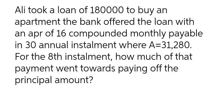 Ali took a loan of 180000 to buy an
apartment the bank offered the loan with
an apr of 16 compounded monthly payable
in 30 annual instalment where A=31,280.
For the 8th instalment, how much of that
payment went towards paying off the
principal amount?