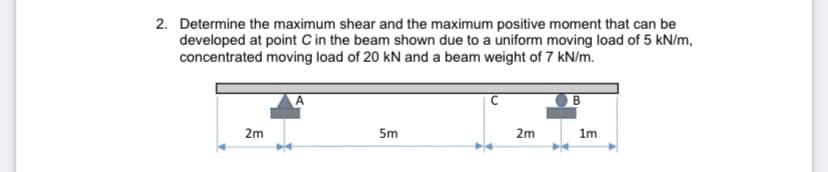 2. Determine the maximum shear and the maximum positive moment that can be
developed at point C in the beam shown due to a uniform moving load of 5 kN/m,
concentrated moving load of 20 kN and a beam weight of 7 kN/m.
A
2m
5m
2m
1m
