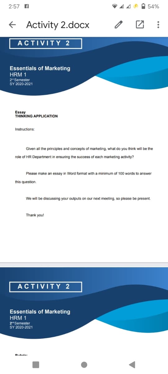 2:57 A
V449 O 54%
+ Activity 2.docx
ACTIVITY 2
Essentials of Marketing
HRM 1
2 Semester
SY 2020-2021
Essay
THINKING APPLICATION
Instructions:
Given all the principles and concepts of marketing, what do you think will be the
role of HR Department in ensuring the success of each marketing activity?
Please make an essay in Word format with a minimum of 100 words to answer
this question.
We will be discussing your outputs on our next meeting, so please be present.
Thank you!
ACTIVITY 2
Essentials of Marketing
HRM 1
2n Semester
SY 2020-2021
Dubrie:
