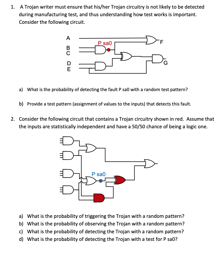 1. A Trojan writer must ensure that his/her Trojan circuitry is not likely to be detected
during manufacturing test, and thus understanding how test works is important.
Consider the following circuit.
A BC
с
DE
P sa0
F
a) What is the probability of detecting the fault P sa0 with a random test pattern?
b) Provide a test pattern (assignment of values to the inputs) that detects this fault.
2. Consider the following circuit that contains a Trojan circuitry shown in red. Assume that
the inputs are statistically independent and have a 50/50 chance of being a logic one.
P sa0
a) What is the probability of triggering the Trojan with a random pattern?
b) What is the probability of observing the Trojan with a random pattern?
c) What is the probability of detecting the Trojan with a random pattern?
d) What is the probability of detecting the Trojan with a test for P sao?