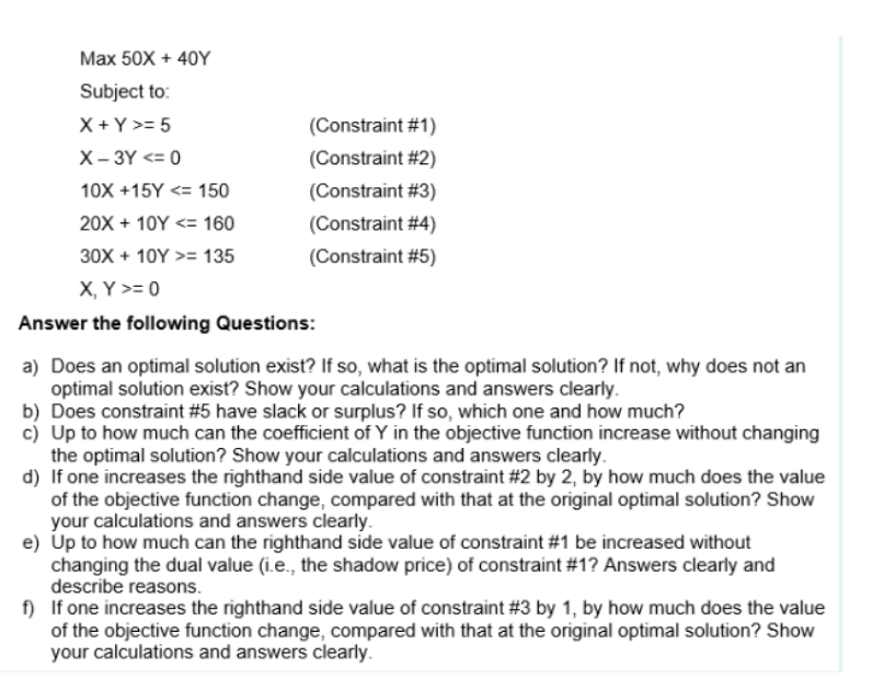 Max 50X + 40Y
Subject to:
X + Y >= 5
X-3Y <= 0
10X +15Y <= 150
20X + 10Y <= 160
30X + 10Y >= 135
X, Y >= 0
Answer the following Questions:
(Constraint #1)
(Constraint #2)
(Constraint #3)
(Constraint #4)
(Constraint #5)
a) Does an optimal solution exist? If so, what is the optimal solution? If not, why does not an
optimal solution exist? Show your calculations and answers clearly.
b) Does constraint #5 have slack or surplus? If so, which one and how much?
c) Up to how much can the coefficient of Y in the objective function increase without changing
the optimal solution? Show your calculations and answers clearly.
d) If one increases the righthand side value of constraint #2 by 2, by how much does the value
of the objective function change, compared with that at the original optimal solution? Show
your calculations and answers clearly.
e) Up to how much can the righthand side value of constraint #1 be increased without
changing the dual value (i.e., the shadow price) of constraint #1? Answers clearly and
describe reasons.
f) If one increases the righthand side value of constraint #3 by 1, by how much does the value
of the objective function change, compared with that at the original optimal solution? Show
your calculations and answers clearly.