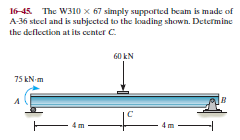 16-45. The W310 x 67 simply suppofted beam is made of
A-36 steel and is subjected to the koading shown. Determine
the deflection at its center C.
60 kN
75 kN-m
- 4m
Im
