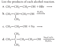 List the products of each alcohol reaction.
a. CH3-CH2-CH,-OH +HBr -
H,S0,
b. CH3-CH-CH2-OH
с. СНу— CH—он +Na
CH3
Na:Cr0
d. CH3-C-CH;-CH;-OH
CH3
