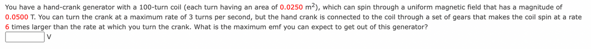 You have a hand-crank generator with a 100-turn coil (each turn having an area of 0.0250 m²), which can spin through a uniform magnetic field that has a magnitude of
0.0500 T. You can turn the crank at a maximum rate of 3 turns per second, but the hand crank connected to the coil through a set of gears that makes the coil spin at a rate
6 times larger than the rate at which you turn the crank. What is the maximum emf you can expect to get out of this generator?
V