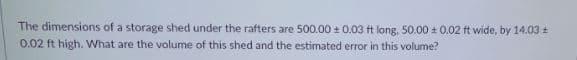 The dimensions of a storage shed under the rafters are 500.00 0.03 ft long, 50.00 + 0.02 ft wide, by 14.03 +
0.02 ft high. What are the volume of this shed and the estimated error in this volume?
