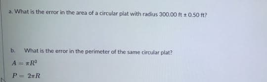 a. What is the error in the area of a circular plat with radius 300.00 ft + 0.50 ft?
b.
What is the error in the perimeter of the same circular plat?
A = TR?
P = 2nR
