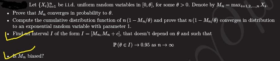 Let {X;}L1 be i.i.d. uniform random variables in [0, 0], for some 0 > 0. Denote by Mn = maxi=1,2,.,n Xị.
%3D
• Prove that Mn converges in probability to 0.
• Compute the cumulative distribution function ofn (1– Mn/0) and prove that n (1 –- Mn/0) converges in distribution
to an exponential random variable with parameter 1.
Find et interval I of the form I = [Mn, Mn + c], that doesn't depend on 0 and such that
P (0 E I) → 0.95 as n→ 0
S Mn biased?
