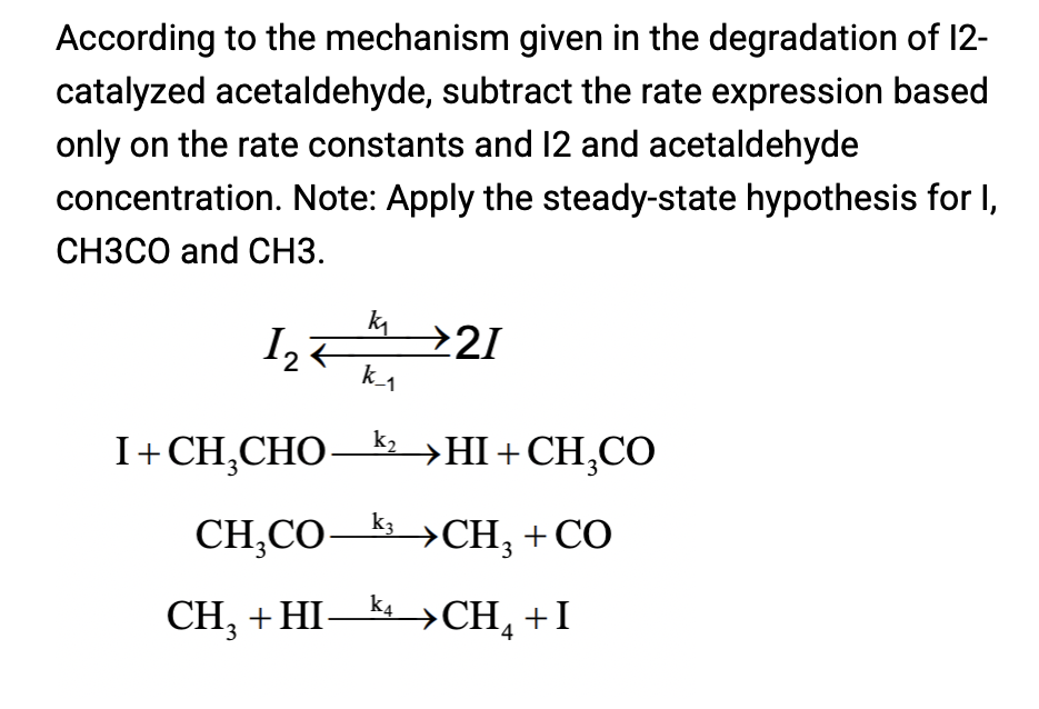 According to the mechanism given in the degradation of 12-
catalyzed acetaldehyde, subtract the rate expression based
only on the rate constants and 12 and acetaldehyde
concentration. Note: Apply the steady-state hypothesis for I,
СНЗСО and CНЗ.
k
21
2
k1
k2
I+CH,CHO->HI+CH,CO
k3
CH,СО СH, + CO
→CH, +CO
CH, + HI — kyСH, +I
→CH4
