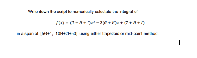 Write down the script to numerically calculate the integral of
f(x) = (G + H + I)x² – 3(G + H)x + (7 + H + I)
in a span of [5G+1, 10H+2l+50] using either trapezoid or mid-point method.
|
