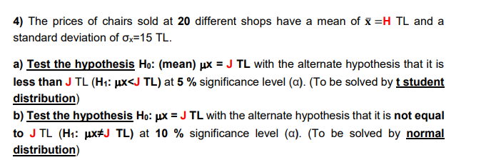 4) The prices of chairs sold at 20 different shops have a mean of x =H TL and a
standard deviation of ox=15 TL.
a) Test the hypothesis Ho: (mean) µx = J TL with the alternate hypothesis that it is
less than J TL (H1: µx<J TL) at 5 % significance level (a). (To be solved by t student
distribution)
b) Test the hypothesis Ho: µx = J TL with the alternate hypothesis that it is not equal
to J TL (H1: ux+J TL) at 10 % significance level (a). (To be solved by normal
distribution)
