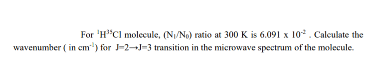 For 'H³°CI molecule, (N1/No) ratio at 300 K is 6.091 x 10² . Calculate the
wavenumber ( in cm') for J=2→J=3 transition in the microwave spectrum of the molecule.

