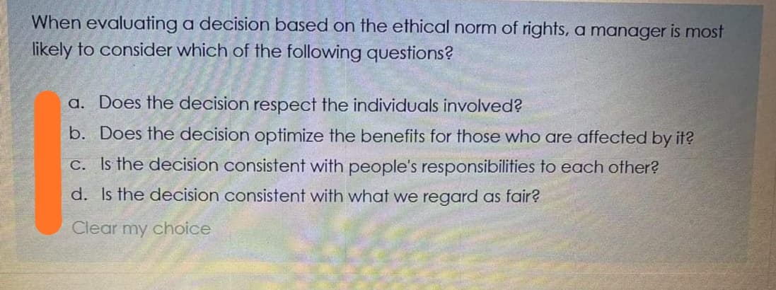 When evaluating a decision based on the ethical norm of rights,a manager is most
likely to consider which of the following questions?
a. Does the decision respect the individuals involved?
b. Does the decision optimize the benefits for those who are affected by it?
C. Is the decision consistent with people's responsibilities to each other?
d. Is the decision consistent with whoat we regard as fair?
Clear my choice
