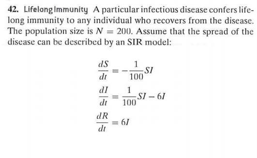 42. Lifelong Immunity A particular infectious disease confers life-
long immunity to any individual who recovers from the disease.
The population size is N = 200. Assume that the spread of the
disease can be described by an SIR model:
1
SI
100
ds
dt
dI
1
SI – 61
100
dt
dR
= 6/
dt
