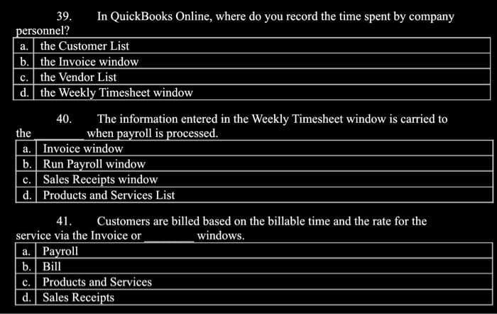 39. In QuickBooks Online, where do you record the time spent by company
personnel?
a. the Customer List
b. the Invoice window
c. the Vendor List
d. the Weekly Timesheet window
40. The information entered in the Weekly Timesheet window is carried to
when payroll is processed.
the
a. Invoice window
b. Run Payroll window
c. Sales Receipts window
d. Products and Services List
41. Customers are billed based on the billable time and the rate for the
service via the Invoice or
windows.
a. Payroll
b. Bill
c. Products and Services
d. Sales Receipts