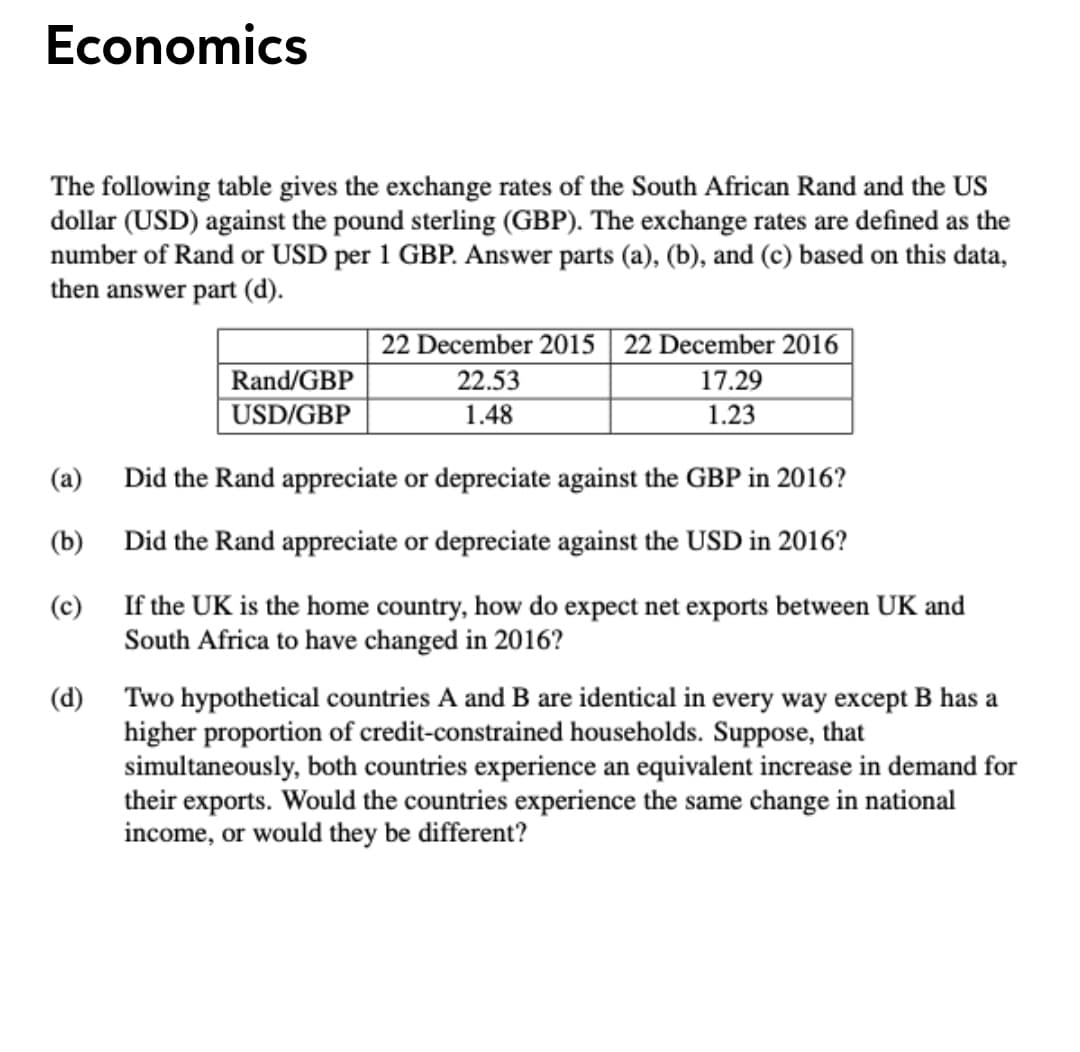 Economics
The following table gives the exchange rates of the South African Rand and the US
dollar (USD) against the pound sterling (GBP). The exchange rates are defined as the
number of Rand or USD per 1 GBP. Answer parts (a), (b), and (c) based on this data,
then answer part (d).
22 December 2015 | 22 December 2016
Rand/GBP
22.53
17.29
|USD/GBP
1.48
1.23
(a)
Did the Rand appreciate or depreciate against the GBP in 2016?
(b)
Did the Rand appreciate or depreciate against the USD in 2016?
(c)
If the UK is the home country, how do expect net exports between UK and
South Africa to have changed in 2016?
(d) Two hypothetical countries A and B are identical in every way except B has a
higher proportion of credit-constrained households. Suppose, that
simultaneously, both countries experience an equivalent increase in demand for
their exports. Would the countries experience the same change in national
income, or would they be different?
