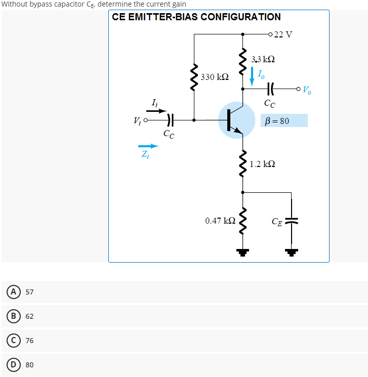 Without bypass capacitor Cg, determine the current gain
CE EMITTER-BIAS CONFIGURATION
0 22 V
3,3 kQ
330 k2
I
Cc
B = 80
Cc
1.2 kN
0.47 k2
CE
A) 57
B 62
c) 76
D) 80
