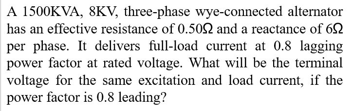 A 1500KVA, 8KV, three-phase wye-connected alternator
has an effective resistance of 0.502 and a reactance of 62
per phase. It delivers full-load current at 0.8 lagging
power factor at rated voltage. What will be the terminal
voltage for the same excitation and load current, if the
power factor is 0.8 leading?
