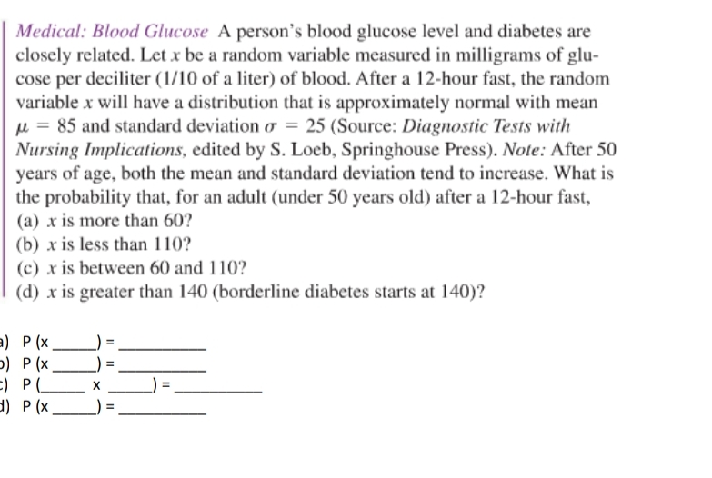 Medical: Blood Glucose A person's blood glucose level and diabetes are
closely related. Let x be a random variable measured in milligrams of glu-
cose per deciliter (1/10 of a liter) of blood. After a 12-hour fast, the random
variable x will have a distribution that is approximately normal with mean
µ = 85 and standard deviation o = 25 (Source: Diagnostic Tests with
Nursing Implications, edited by S. Loeb, Springhouse Press). Note: After 50
years of age, both the mean and standard deviation tend to increase. What is
the probability that, for an adult (under 50 years old) after a 12-hour fast,
(a) x is more than 60?
(b) x is less than 110?
(c) x is between 60 and 110?
(d) x is greater than 140 (borderline diabetes starts at 140)?
a) P (x.
) Р(х.
E) P L X
d) P (x
II
Il ||
