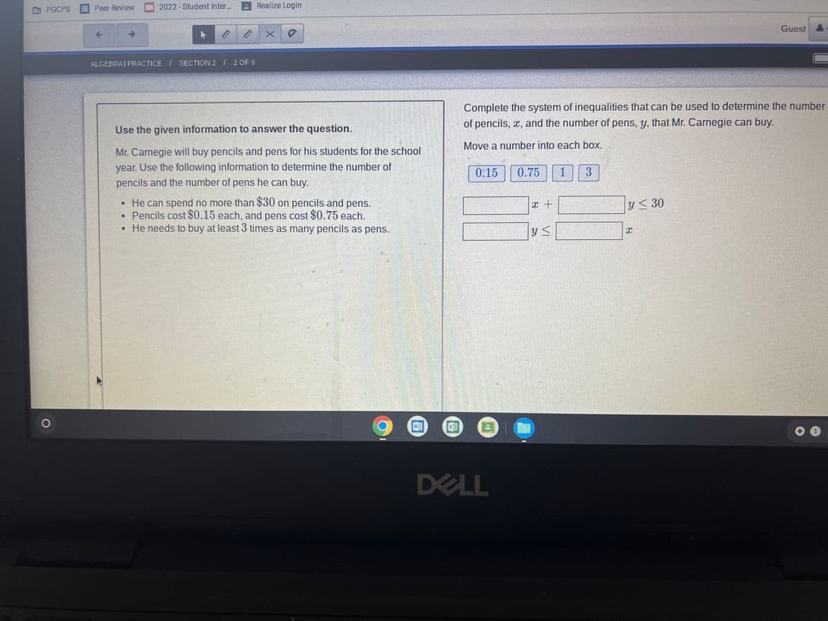 Peer Review
2022-Student Inter.
ARealize Login
PGCPS
Guest
ALGEBRAI PRACTICE / SECTION 2 2OF 9
Complete the system of inequalities that can be used to determine the number
of pencils, x, and the number of pens, y, that Mr. Carnegie can buy.
Use the given information to answer the question.
Move a number into each box.
Mr. Carnegie will buy pencils and pens for his students for the school
year. Use the following information to determine the number of
0.15
0.75
3.
pencils and the number of pens he can buy.
• He can spend no more than $30 on pencils and pens.
• Pencils cost $0.15 each, and pens cost $0.75 each.
• He needs to buy at least 3 times as many pencils as pens.
y< 30
DELL
