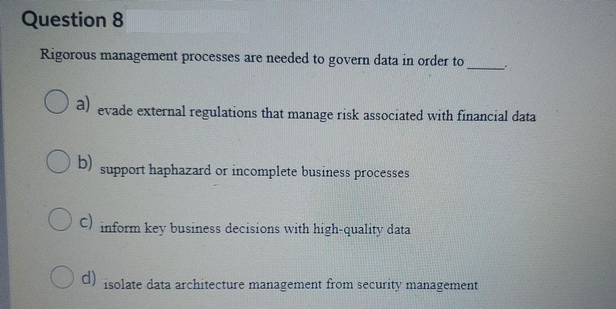 Question 8
Rigorous management processes are needed to govern data in order to
a)
evade external regulations that manage risk associated with financial data
b)
support haphazard or incomplete business processes
c)
inform key business decisions with high-quality data
d)
isolate data architecture management from security management
