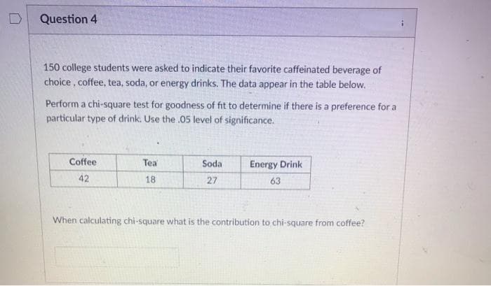 D
Question 4
150 college students were asked to indicate their favorite caffeinated beverage of
choice, coffee, tea, soda, or energy drinks. The data appear in the table below.
Perform a chi-square test for goodness of fit to determine if there is a preference for a
particular type of drink. Use the .05 level of significance.
Coffee
42
Tea
18
Soda
27
Energy Drink
63
When calculating chi-square what is the contribution to chi-square from coffee?