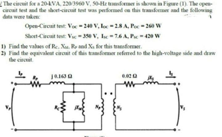 The circuit for a 20-kVA, 220/3960 V, 50-Hz transformer is shown in Figure (1). The open-
circuit test and the short-circuit test was performed on this transformer and the following
data were taken:
Open-Circuit test: Voc=240 V, Ioc=2.8 A, Poc=260 W
Short-Circuit test: Vsc = 350 V, Isc=7.6 A, Psc = 420 W
1) Find the values of Rc, XM, Rp and Xs for this transformer.
2) Find the equivalent circuit of this transformer referred to the high-voltage side and draw
the circuit.
j 0.163 Q
jXM
0.02 02
jXs