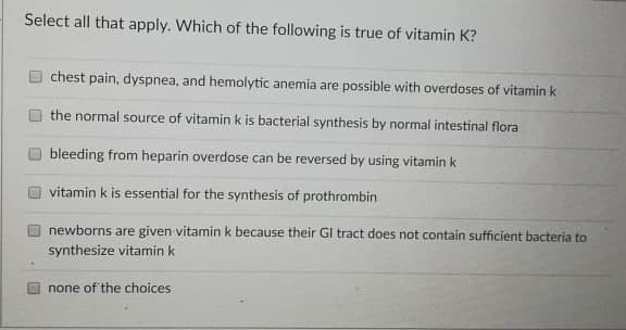 Select all that apply. Which of the following is true of vitamin K?
chest pain, dyspnea, and hemolytic anemia are possible with overdoses of vitamin k
the normal source of vitamin k is bacterial synthesis by normal intestinal flora
bleeding from heparin overdose can be reversed by using vitamin k
vitamin k is essential for the synthesis of prothrombin
newborns are given vitamin k because their GI tract does not contain sufficient bacteria to
synthesize vitamin k
O none of the choices
