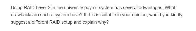 Using RAID Level 2 in the university payroll system has several advantages. What
drawbacks do such a system have? If this is suitable in your opinion, would you kindly
suggest a different RAID setup and explain why?