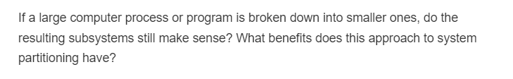 If a large computer process or program is broken down into smaller ones, do the
resulting subsystems still make sense? What benefits does this approach to system
partitioning have?