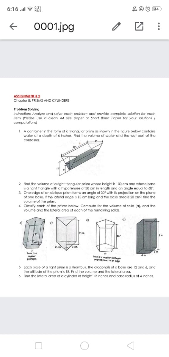 6:16 ull ? 0.31
A @ O 44
KB/S
0001.jpg
ASSIGNMENT # 2
Chapter 8: PRISMS AND CYLINDERS
Problem Solving
Instruction: Analyze and solve each problem and provide complete solution for each
item (Please use a clean A4 size paper or Short Bond Paper for your solutions
computations)
1. A container in the form of a triangular prism as shown in the figure below contains
water at a depth of 6 inches. Find the volume of water and the wet part of the
container.
2. Find the volume of a right triangular prism whose height is 100 cm and whose base
is a right triangle with a hypotenuse of 30 cm in length and an angle equal to 60°.
3. One edge of an oblique prism forms an angle of 30° with its projection on the plane
of one base. If the lateral edge is 15 cm long and the base area is 20 cm?, find the
volume of the prism.
4. Classify each of the prisms below. Compute for the volume of solid (a), and the
volume and the lateral area of each of the remaining solids.
c)
d)
a)
b)
cm
16"
3'
base is e
reauler
base is e regular pentagon
perpendic
pentagon
rto an edge
5. Each base of a right prism is a rhombus. The diagonals of a base are 12 and 6, and
the altitude of the prism is 18. Find the volume and the lateral area.
6. Find the lateral area of a cylinder of height 12 inches and base radius
4 inches.
