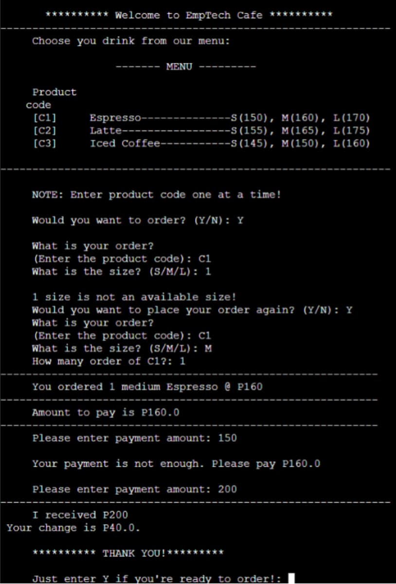 ********** Welcome to EmpTech Cafe ********
Choose you drink from our menu:
MENU
Product
code
[ci]
[C2]
[C3]
Espresso-
-S(150), M(160), L(170)
-S (155), M(165), L(175)
-S (145), M(150), L(160)
Latte--
Iced Coffee-------.
NOTE: Enter product code one at a time!
Would you want to order? (Y/N): Y
What is your order?
(Enter the product code): ci
What is the size? (S/M/L): 1
1 size is not an available size!
Would you want to place your order again? (Y/N): Y
What is your order?
(Enter the product code): Ci
What is the size? (S/M/L): M
How many order of cl?: 1
You ordered 1 medium Espresso @ P160
Amount to pay is P160.0
Please enter payment amount: 150
Your payment is not enough. Please pay P160.0
Please enter payment amount: 200
I received P200
Your change is P40.0.
********** THANK YOU!*******
Just enter Y if you're ready to order!:
