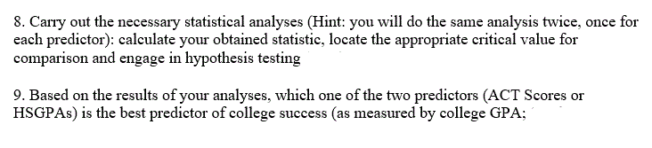 8. Carry out the necessary statistical analyses (Hint: you will do the same analysis twice, once for
each predictor): calculate your obtained statistic, locate the appropriate critical value for
comparison and engage in hypothesis testing
9. Based on the results of your analyses, which one of the two predictors (ACT Scores or
HSGPAs) is the best predictor of college success (as measured by college GPA;