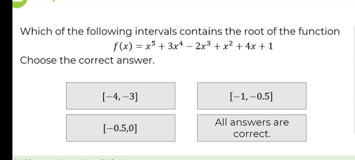 Which of the following intervals contains the root of the function
f (x) = x5 + 3x4 – 2x3 + x² + 4x +1
Choose the correct answer.
[-4, –3]
[-1,–0.5]
All answers are
[-0.5,0]
correct.
