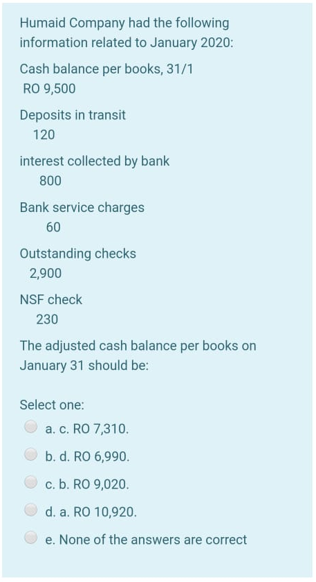 Humaid Company had the following
information related to January 2020:
Cash balance per books, 31/1
RO 9,500
Deposits in transit
120
interest collected by bank
800
Bank service charges
60
Outstanding checks
2,900
NSF check
230
The adjusted cash balance per books on
January 31 should be:
Select one:
a. c. RO 7,310.
b. d. RO 6,990.
c. b. RO 9,020.
d. a. RO 10,920.
e. None of the answers are correct
