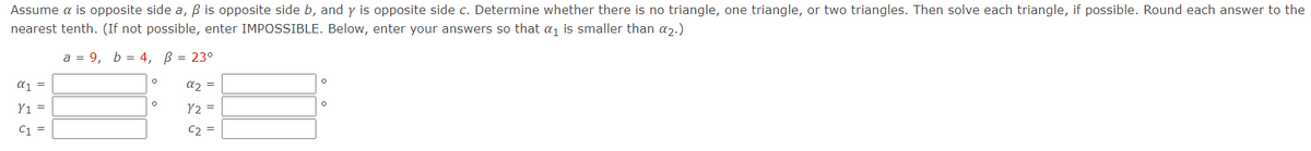 Assume a is opposite side a, B is opposite side b, and y is opposite side c. Determine whether there is no triangle, one triangle, or two triangles. Then solve each triangle, if possible. Round each answer to the
nearest tenth. (If not possible, enter IMPOSSIBLE. Below, enter your answers so that a1 is smaller than a2.)
a = 9, b = 4, B = 23°
aj =
az =
Yı =
V2 =
C1 =
C2 =
