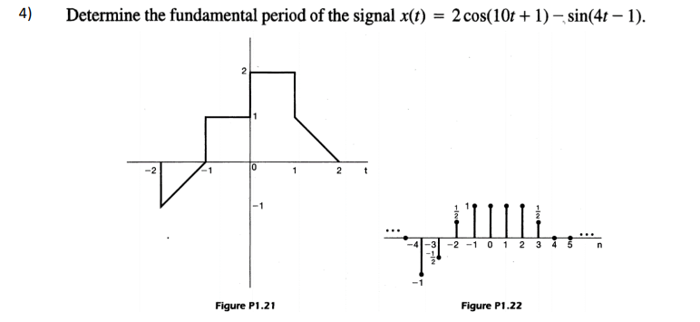 4)
Determine the fundamental period of the signal x(t) = 2 cos(10t + 1) – sin(4t – 1).
-1
1
2
t
-1
"
-2 -1 0 1 2 3
4
Figure P1.21
Figure P1.22
