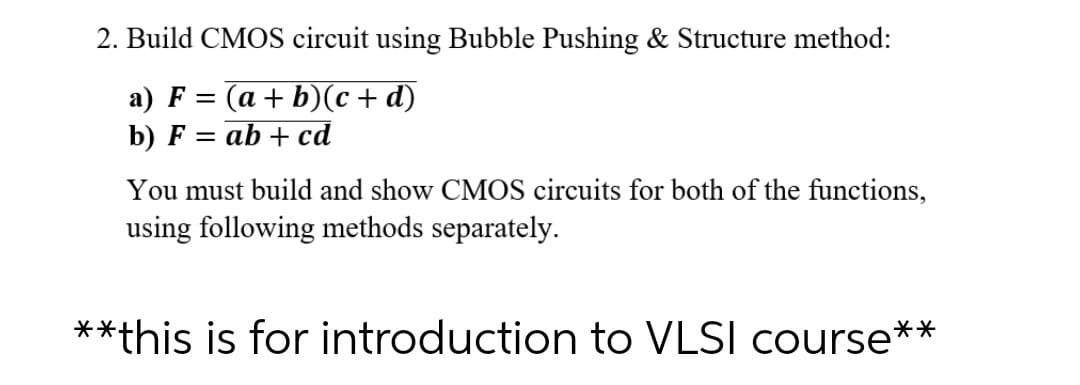 2. Build CMOS circuit using Bubble Pushing & Structure method:
a) F = (a + b)(c + d)
b) F
ab + cd
You must build and show CMOS circuits for both of the functions,
using following methods separately.
**this is for introduction to VLSI course**
