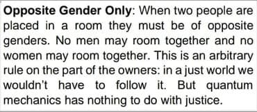 Opposite Gender Only: When two people are
placed in a room they must be of opposite
genders. No men may room together and no
women may room together. This is an arbitrary
rule on the part of the owners: in a just world we
wouldn't have to follow it. But quantum
mechanics has nothing to do with justice.
