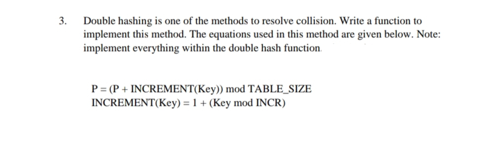 3.
Double hashing is one of the methods to resolve collision. Write a function to
implement this method. The equations used in this method are given below. Note:
implement everything within the double hash function.
P = (P + INCREMENT(Key)) mod TABLE_SIZE
INCREMENT(Key) = 1 + (Key mod INCR)
