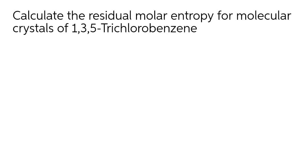 Calculate the residual molar entropy for molecular
crystals of 1,3,5-Trichlorobenzene
