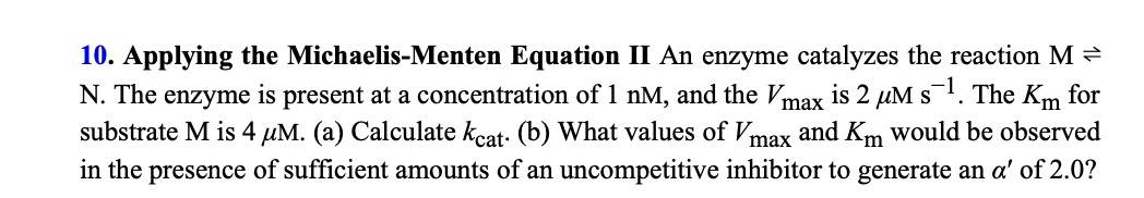 10. Applying the Michaelis-Menten Equation II An enzyme catalyzes the reaction M
N. The enzyme is present at a concentration of 1 nM, and the Vmax is 2 µM s. The Km for
substrate M is 4 µM. (a) Calculate kcat: (b) What values of Vmax and Km would be observed
in the presence of sufficient amounts of an uncompetitive inhibitor to generate an a' of 2.0?
