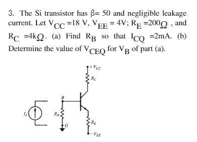 3. The Si transistor has ß= 50 and negligible leakage
current. Let VCC =18 V, VEE = 4V; RE =200 , and
Rc =4kQ. (a) Find RB so that Ico =2mA. (b)
Determine the value of VCEO for VB of part (a).
+Vcc
Rc
R
Is
3RE
I-VEE

